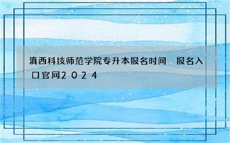 滇西科技师范学院专升本报名时间 报名入口官网2024